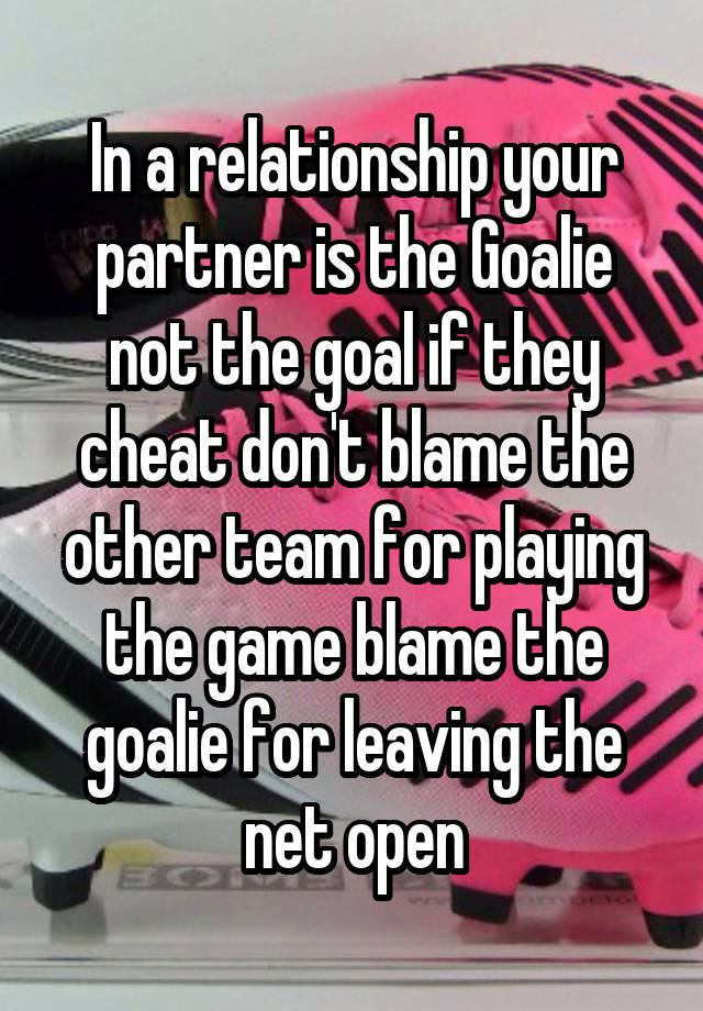 In a relationship your partner is the Goalie not the goal if they cheat don't blame the other team for playing the game blame the goalie for leaving the net open