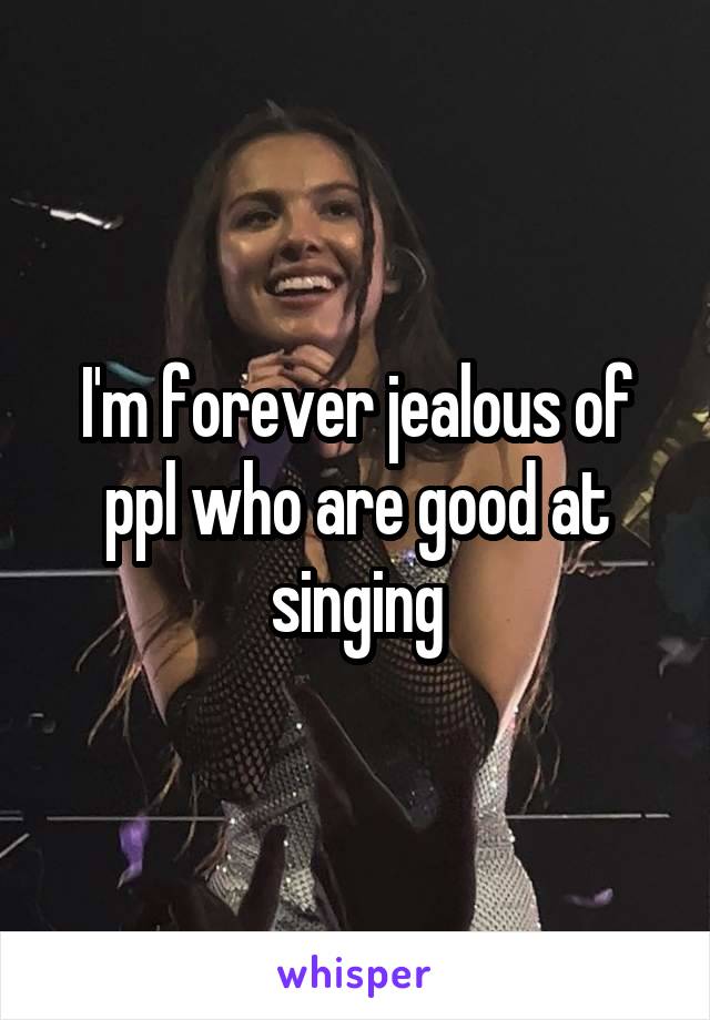 I'm forever jealous of ppl who are good at singing