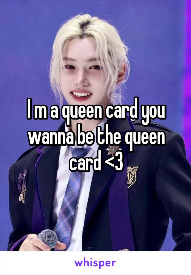 I m a queen card you wanna be the queen card <3