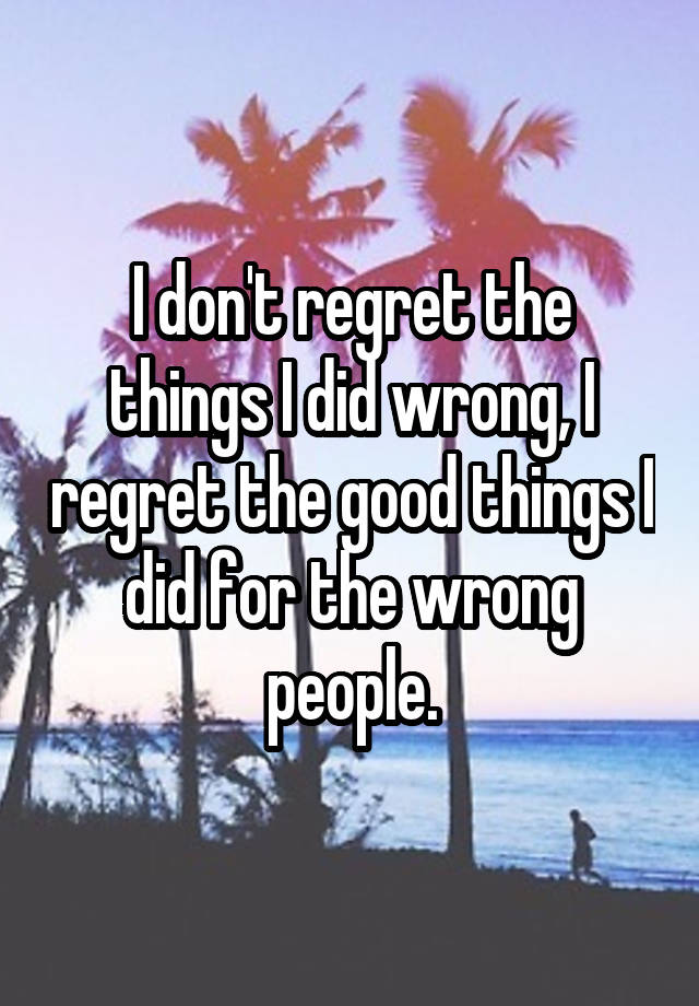 I don't regret the things I did wrong, I regret the good things I did for the wrong people.