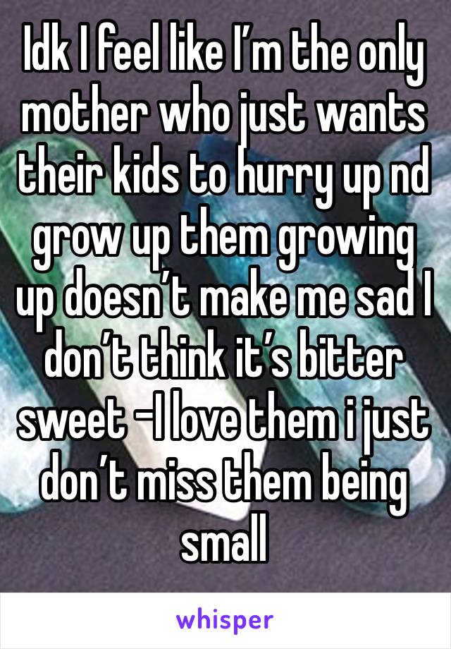 Idk I feel like I’m the only mother who just wants their kids to hurry up nd grow up them growing up doesn’t make me sad I don’t think it’s bitter sweet -I love them i just don’t miss them being small