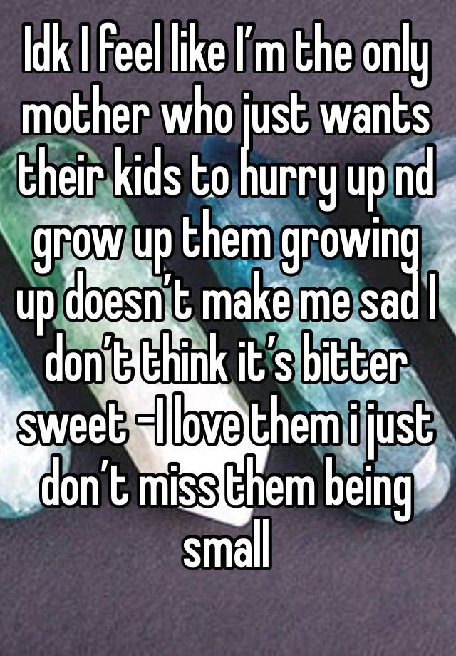 Idk I feel like I’m the only mother who just wants their kids to hurry up nd grow up them growing up doesn’t make me sad I don’t think it’s bitter sweet -I love them i just don’t miss them being small