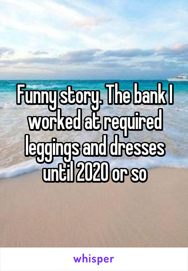 Funny story. The bank I worked at required leggings and dresses until 2020 or so