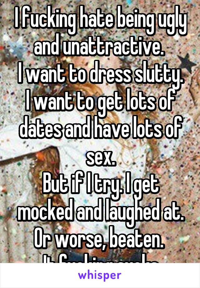 I fucking hate being ugly and unattractive. 
I want to dress slutty. I want to get lots of dates and have lots of sex.
But if I try. I get mocked and laughed at. Or worse, beaten. 
It fucking sucks