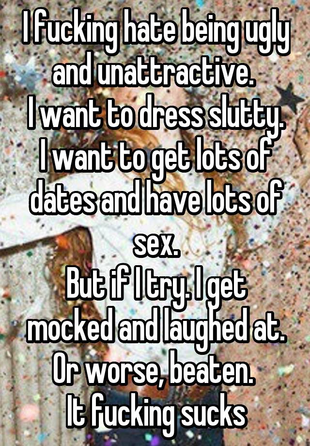 I fucking hate being ugly and unattractive. 
I want to dress slutty. I want to get lots of dates and have lots of sex.
But if I try. I get mocked and laughed at. Or worse, beaten. 
It fucking sucks