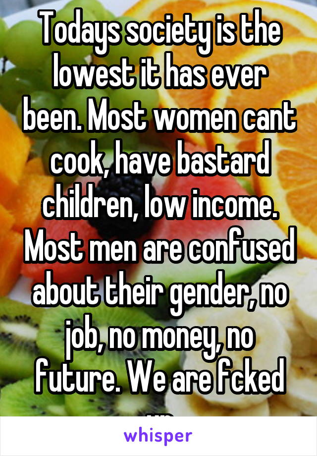 Todays society is the lowest it has ever been. Most women cant cook, have bastard children, low income. Most men are confused about their gender, no job, no money, no future. We are fcked up