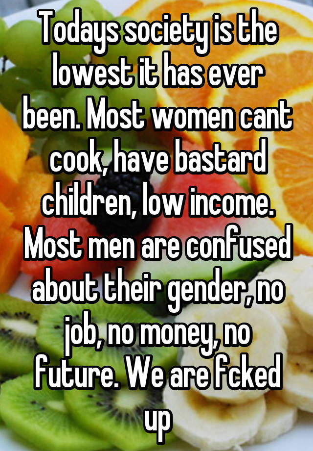 Todays society is the lowest it has ever been. Most women cant cook, have bastard children, low income. Most men are confused about their gender, no job, no money, no future. We are fcked up