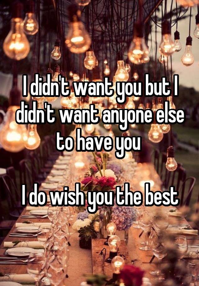 I didn't want you but I didn't want anyone else to have you 

I do wish you the best