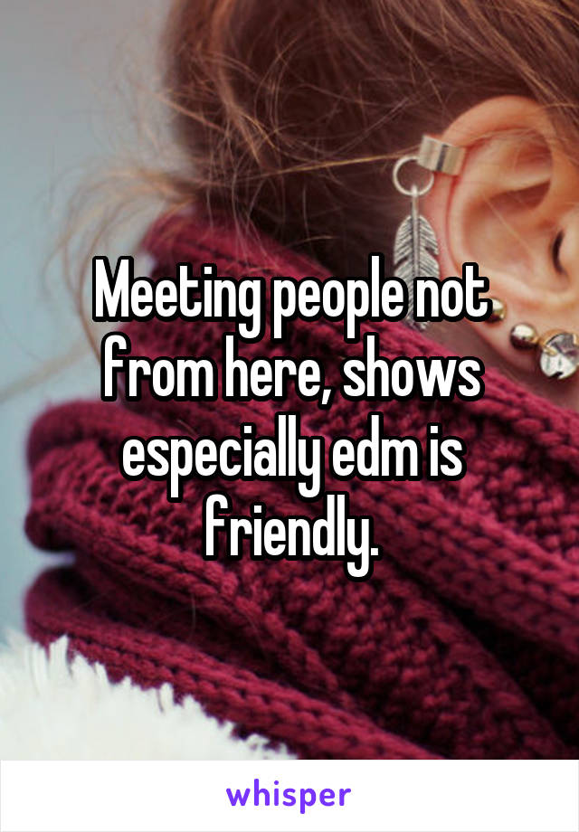 Meeting people not from here, shows especially edm is friendly.