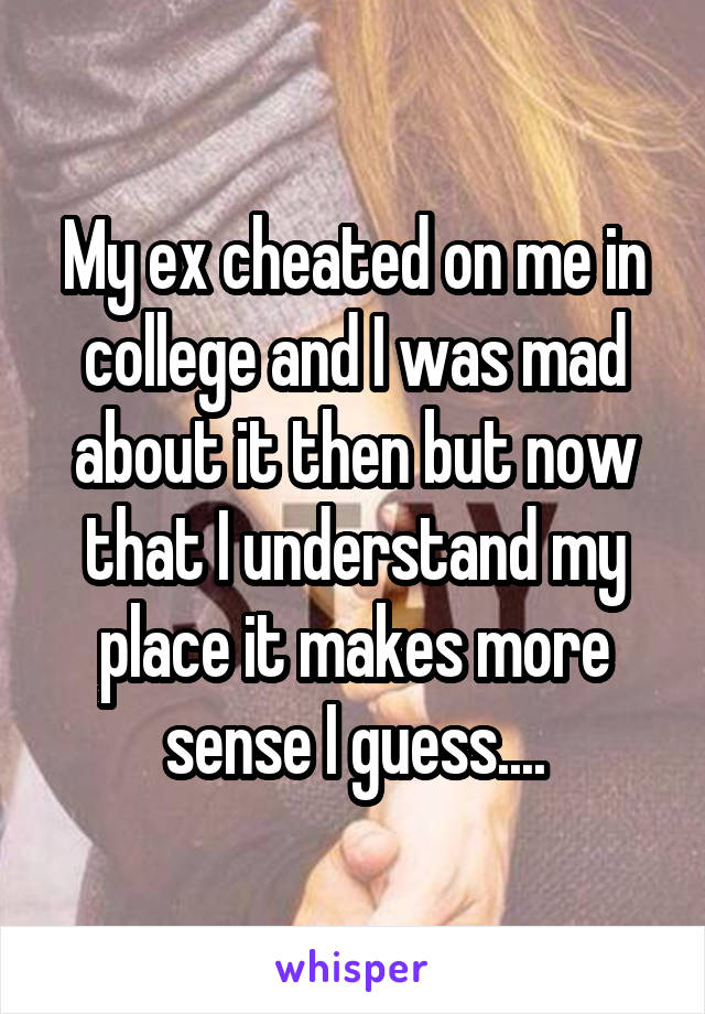 My ex cheated on me in college and I was mad about it then but now that I understand my place it makes more sense I guess....