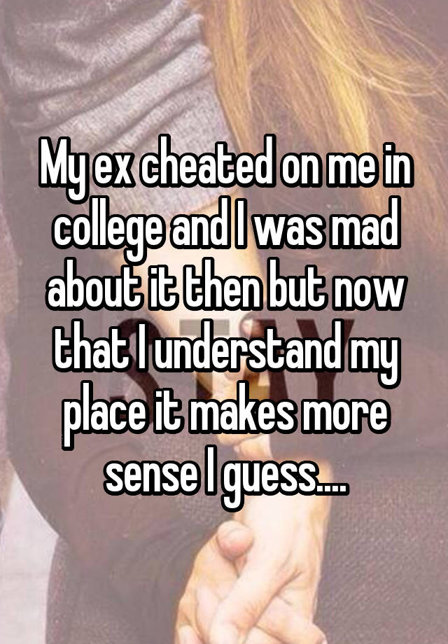 My ex cheated on me in college and I was mad about it then but now that I understand my place it makes more sense I guess....