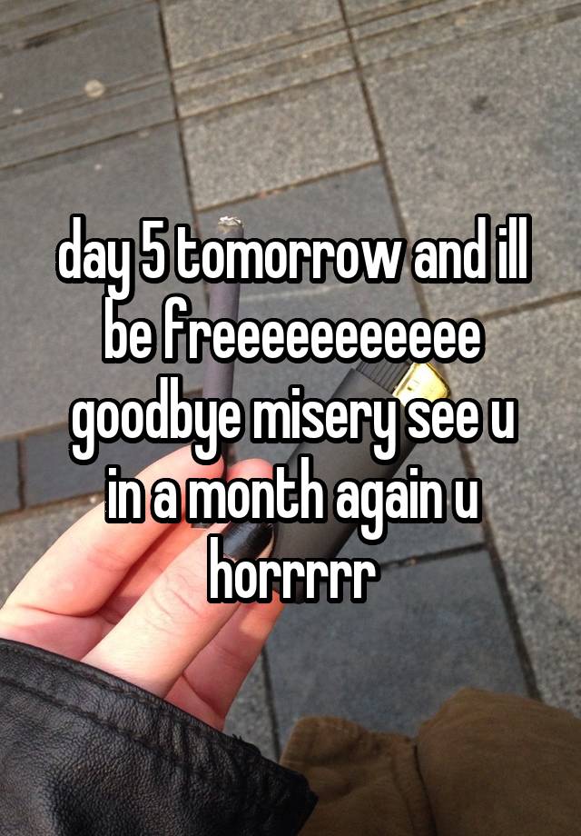 day 5 tomorrow and ill be freeeeeeeeeee
goodbye misery see u in a month again u horrrrr