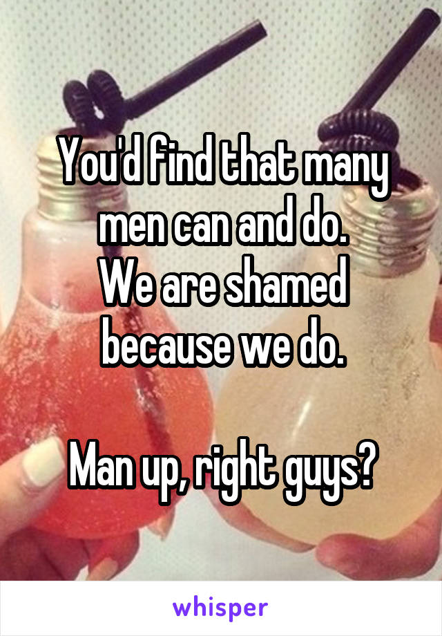 You'd find that many men can and do.
We are shamed because we do.

Man up, right guys?