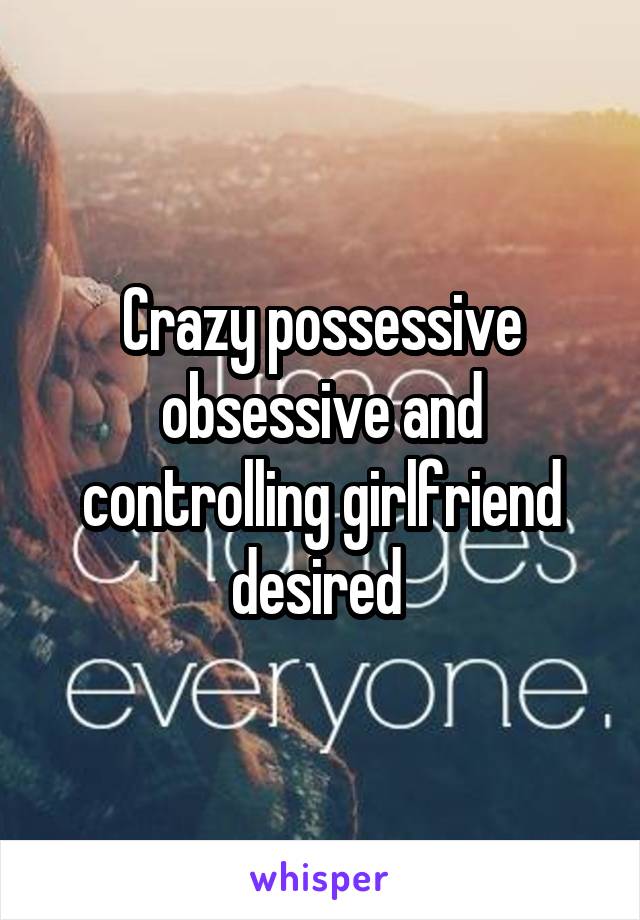 Crazy possessive obsessive and controlling girlfriend desired 