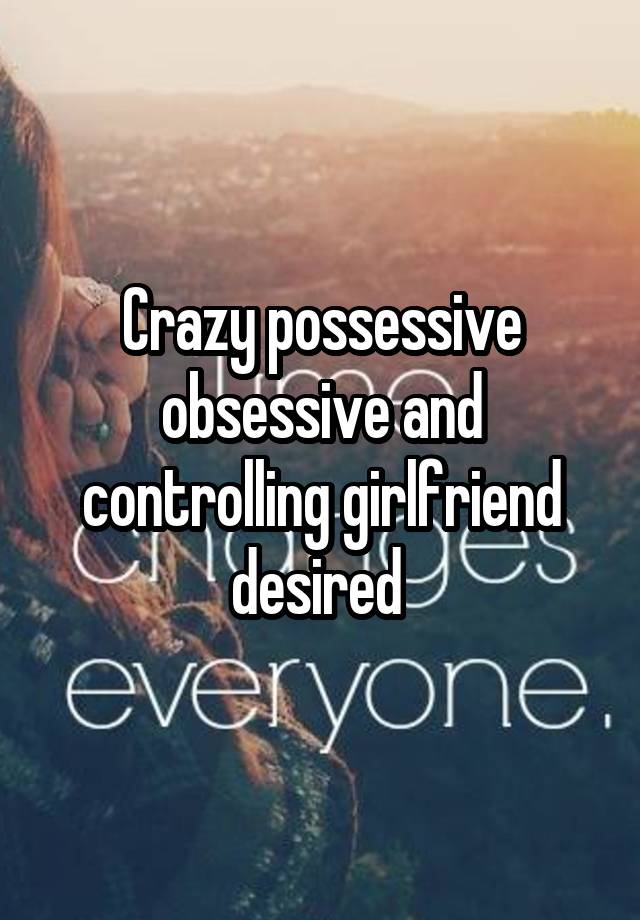 Crazy possessive obsessive and controlling girlfriend desired 