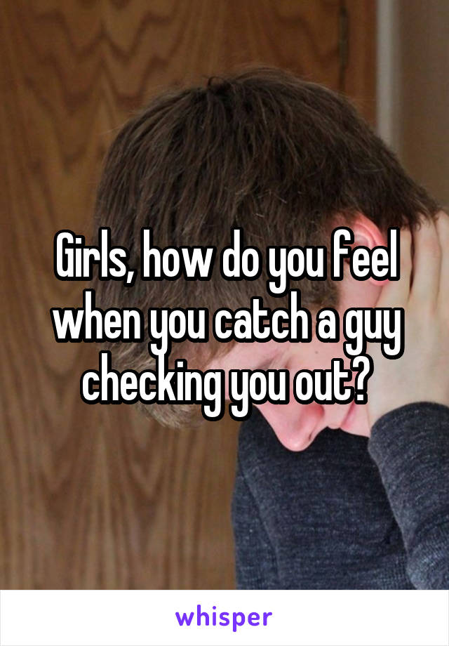 Girls, how do you feel when you catch a guy checking you out?