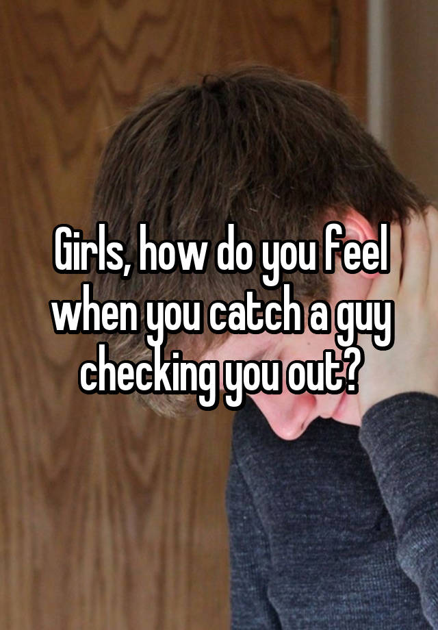 Girls, how do you feel when you catch a guy checking you out?