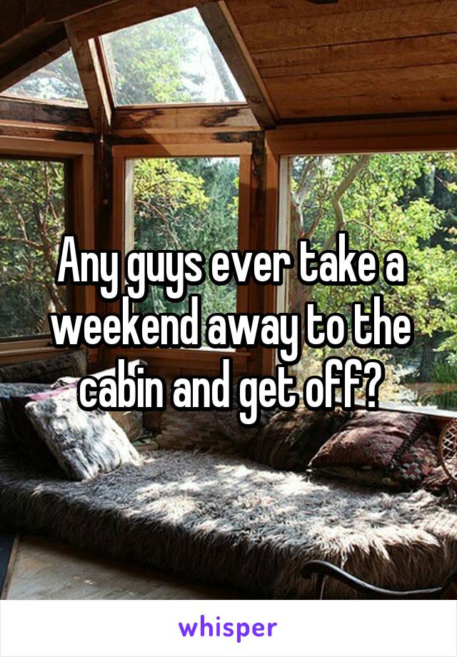 Any guys ever take a weekend away to the cabin and get off?