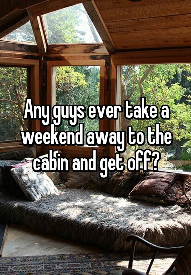 Any guys ever take a weekend away to the cabin and get off?