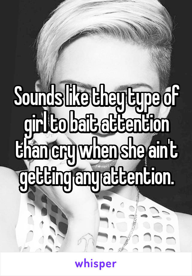 Sounds like they type of girl to bait attention than cry when she ain't getting any attention.