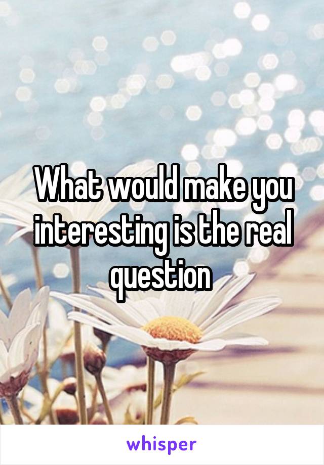 What would make you interesting is the real question 