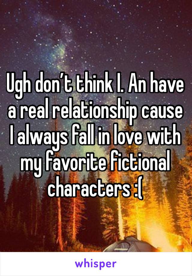 Ugh don’t think I. An have a real relationship cause  I always fall in love with my favorite fictional  characters :( 