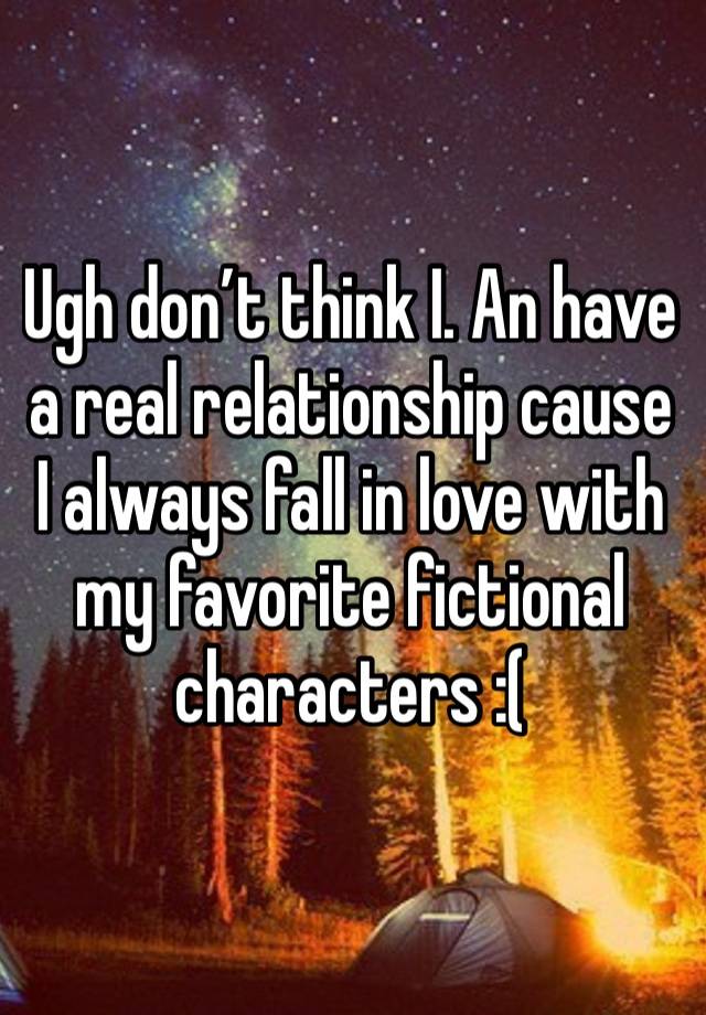 Ugh don’t think I. An have a real relationship cause  I always fall in love with my favorite fictional  characters :( 