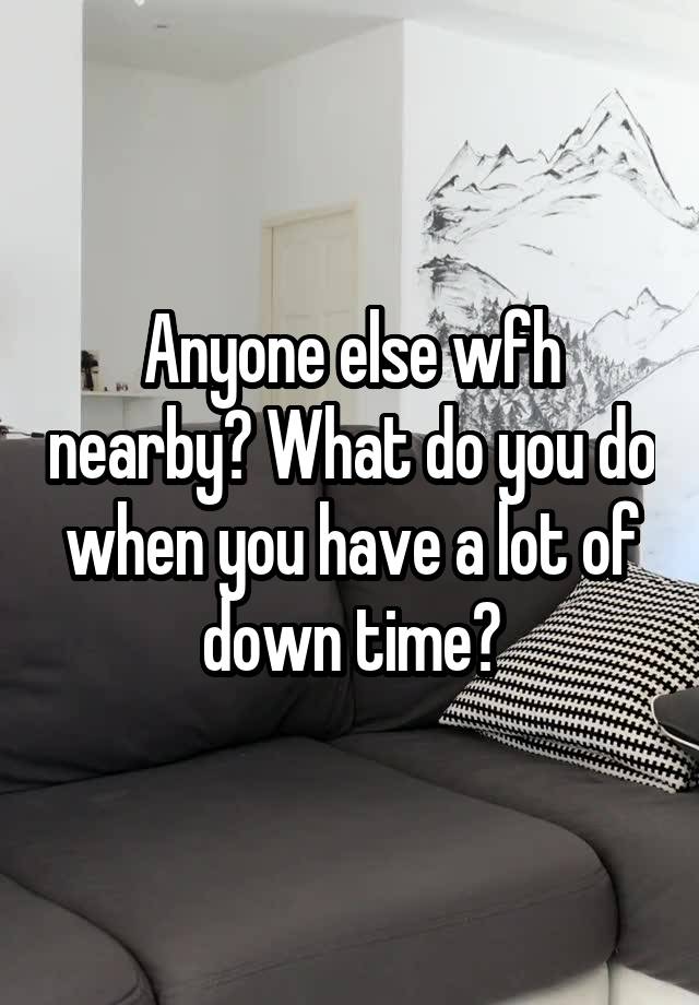 Anyone else wfh nearby? What do you do when you have a lot of down time?