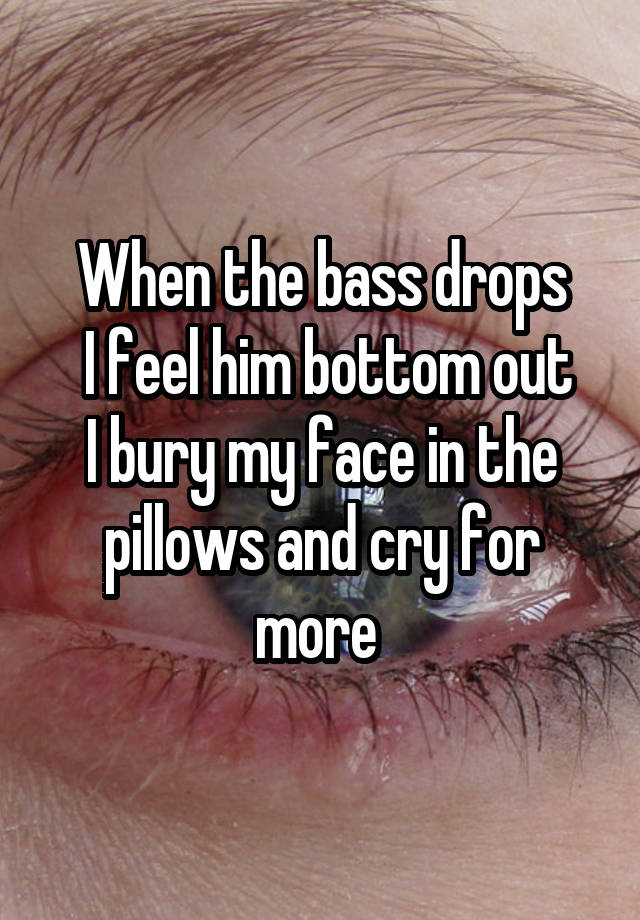 When the bass drops
 I feel him bottom out
I bury my face in the pillows and cry for more 