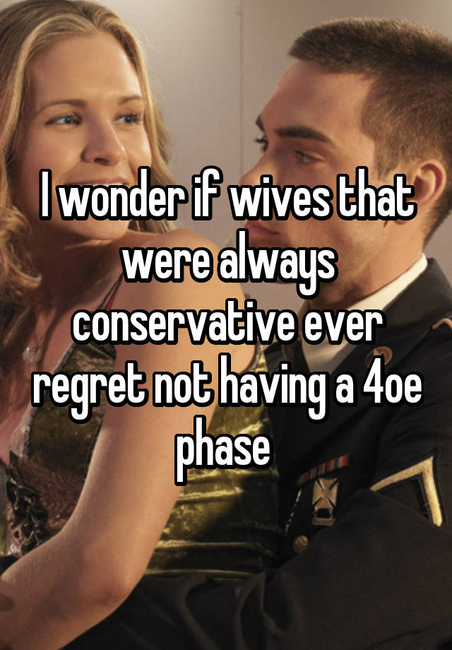 I wonder if wives that were always conservative ever regret not having a 4oe phase 