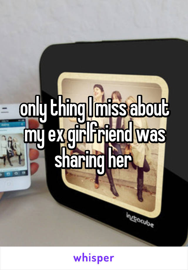 only thing I miss about my ex girlfriend was sharing her 