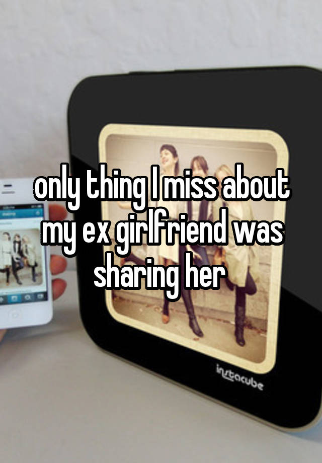 only thing I miss about my ex girlfriend was sharing her 