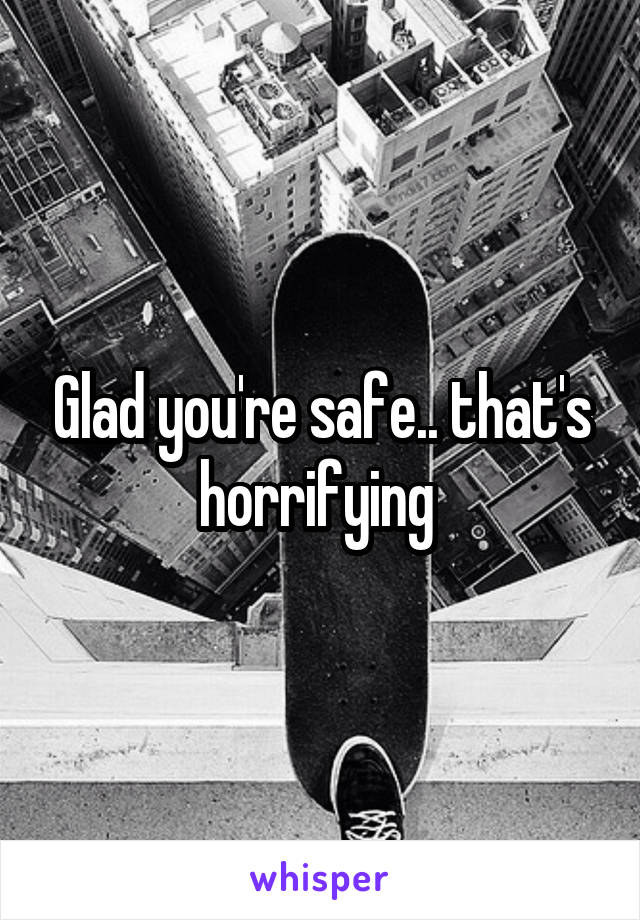 Glad you're safe.. that's horrifying 