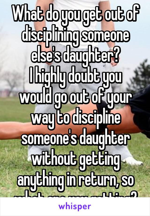 What do you get out of disciplining someone else's daughter?
I highly doubt you would go out of your way to discipline someone's daughter without getting anything in return, so what are you getting?