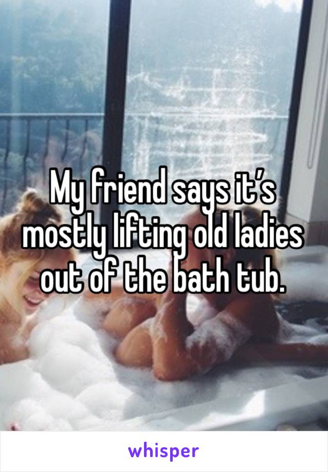 My friend says it’s mostly lifting old ladies out of the bath tub.