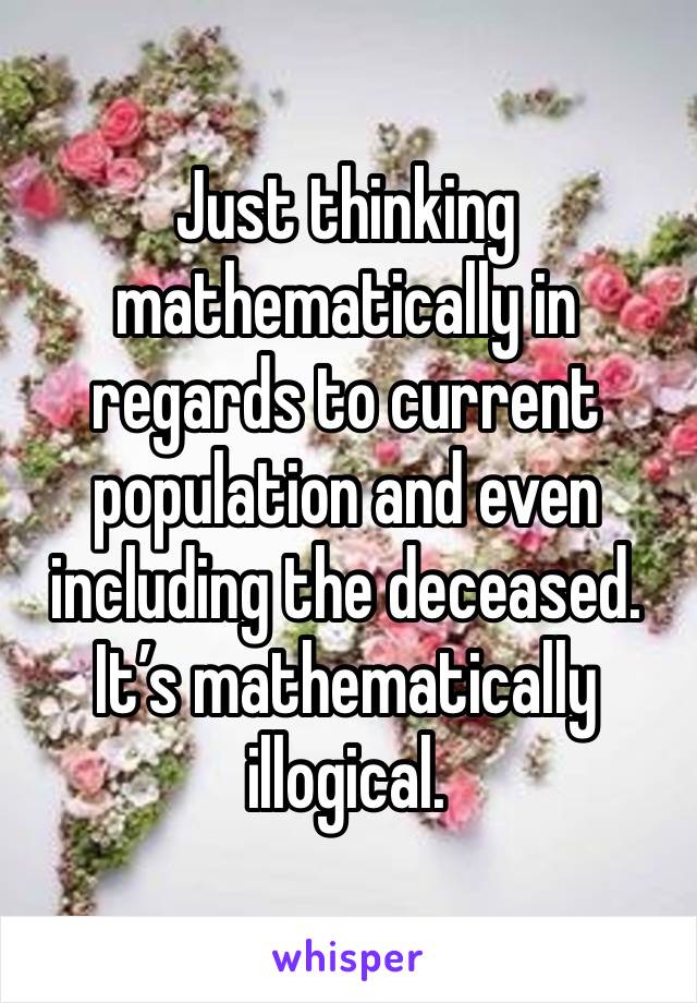 Just thinking mathematically in regards to current population and even including the deceased. It’s mathematically illogical. 