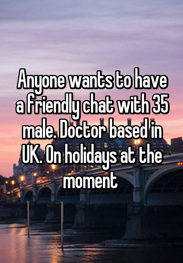 Anyone wants to have a friendly chat with 35 male. Doctor based in UK. On holidays at the moment 
