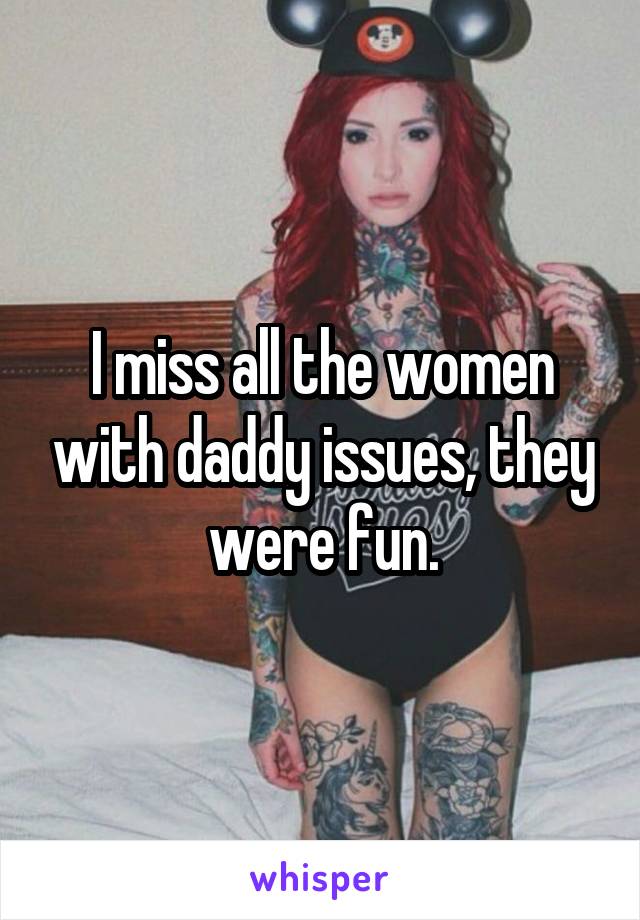 I miss all the women with daddy issues, they were fun.