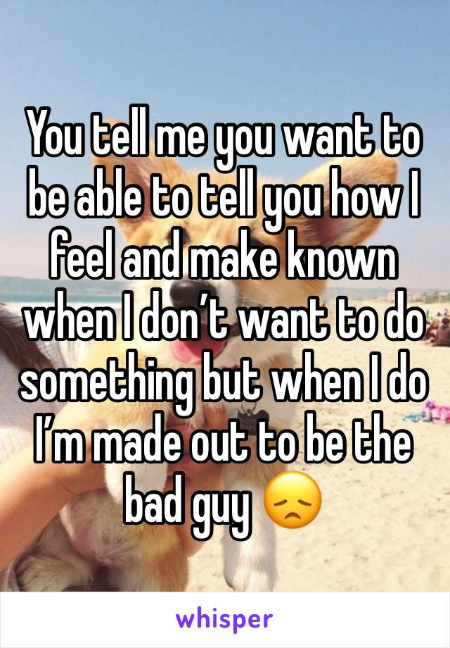 You tell me you want to be able to tell you how I feel and make known when I don’t want to do something but when I do I’m made out to be the bad guy 😞