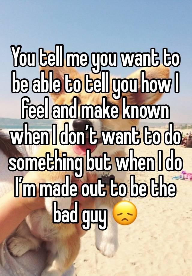 You tell me you want to be able to tell you how I feel and make known when I don’t want to do something but when I do I’m made out to be the bad guy 😞