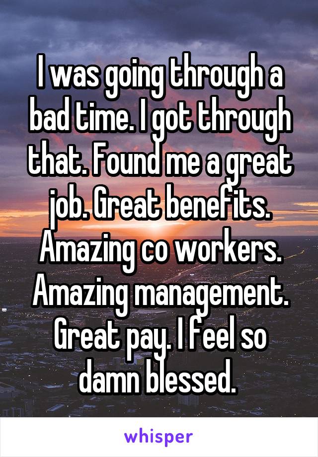 I was going through a bad time. I got through that. Found me a great job. Great benefits. Amazing co workers. Amazing management. Great pay. I feel so damn blessed. 