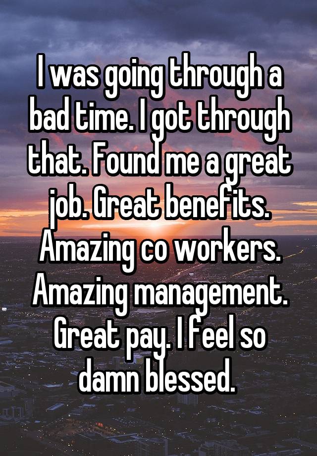 I was going through a bad time. I got through that. Found me a great job. Great benefits. Amazing co workers. Amazing management. Great pay. I feel so damn blessed. 