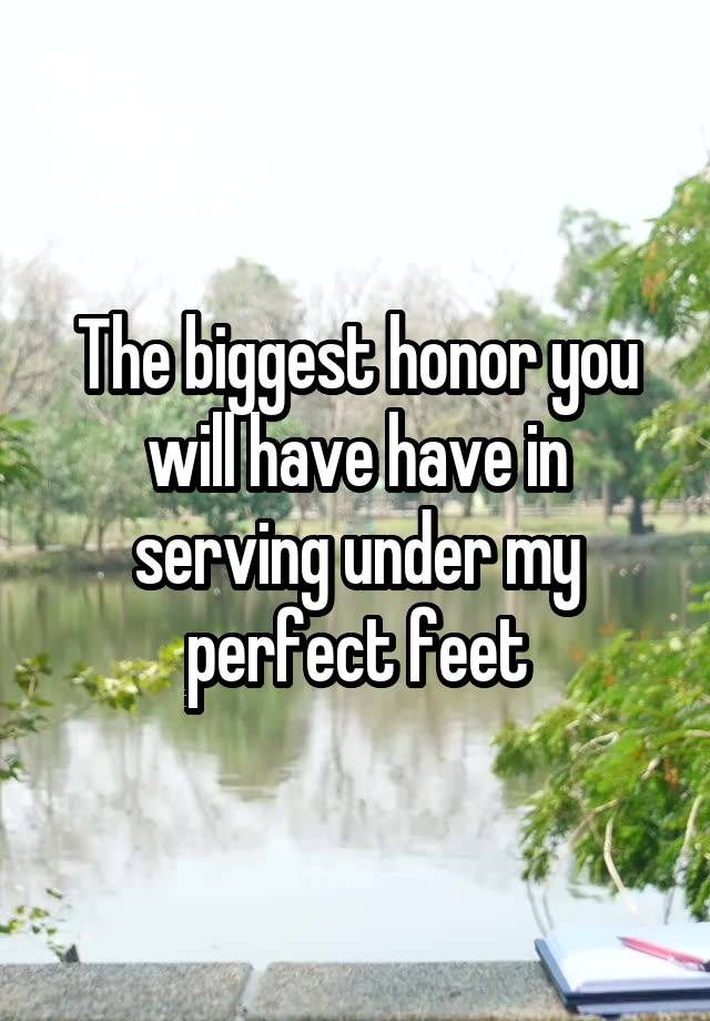 The biggest honor you will have have in serving under my perfect feet