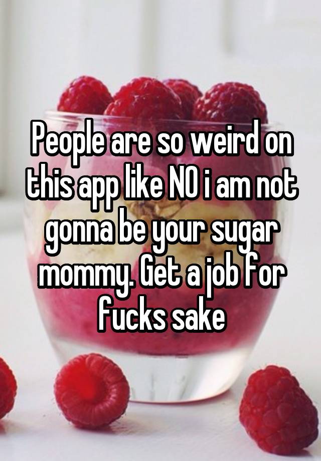 People are so weird on this app like NO i am not gonna be your sugar mommy. Get a job for fucks sake