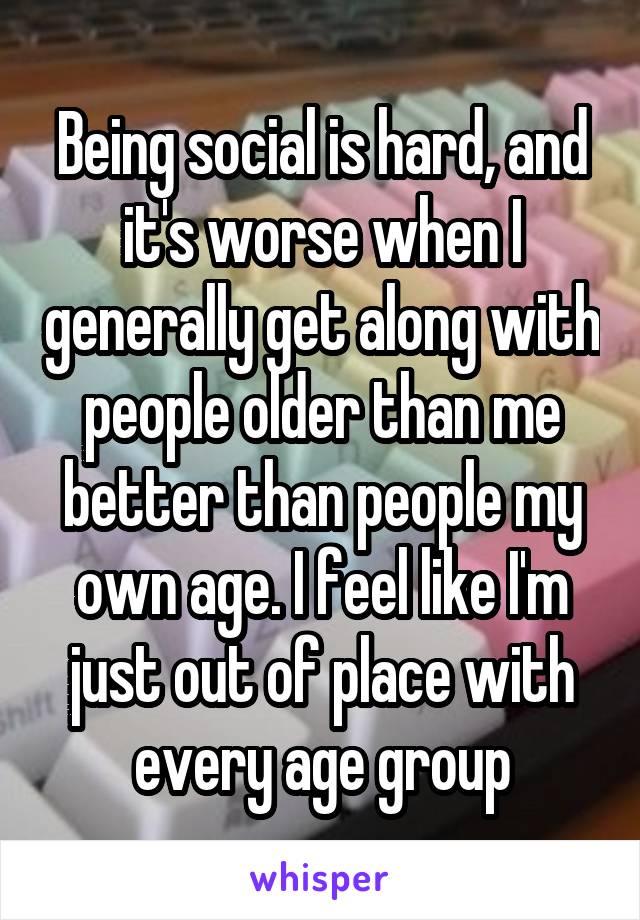 Being social is hard, and it's worse when I generally get along with people older than me better than people my own age. I feel like I'm just out of place with every age group