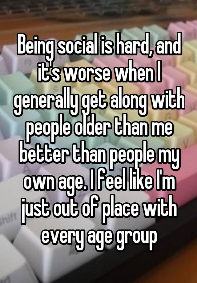 Being social is hard, and it's worse when I generally get along with people older than me better than people my own age. I feel like I'm just out of place with every age group