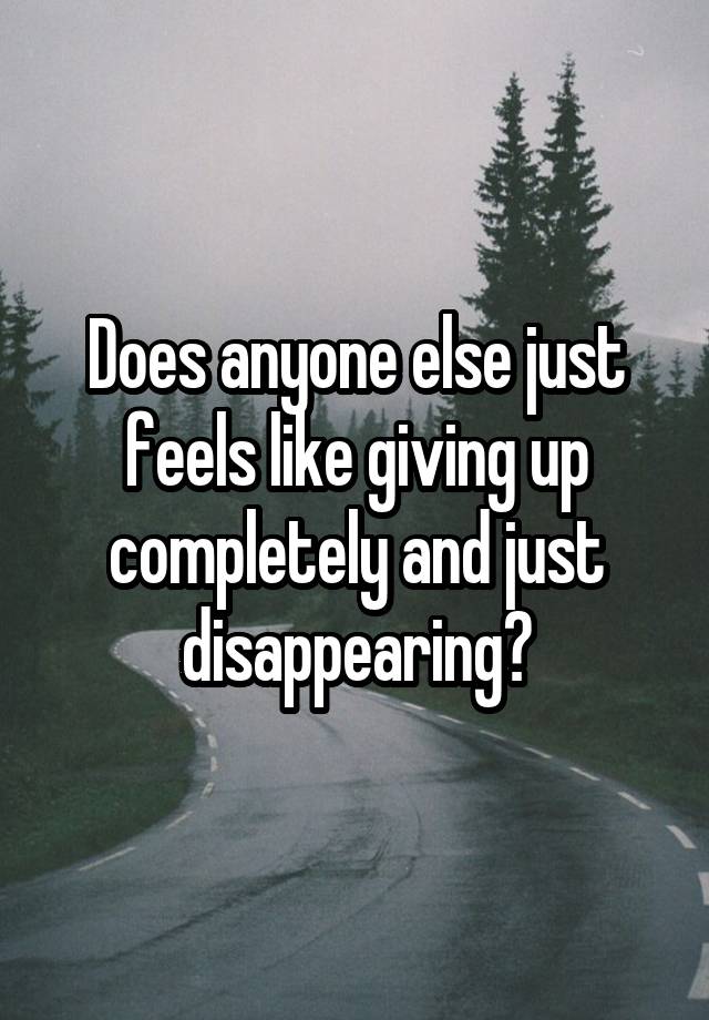 Does anyone else just feels like giving up completely and just disappearing?