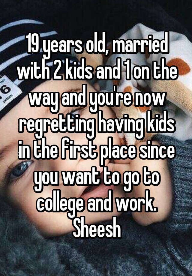 19 years old, married with 2 kids and 1 on the way and you're now regretting having kids in the first place since you want to go to college and work. Sheesh