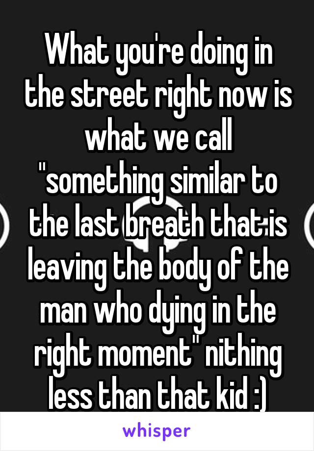 What you're doing in the street right now is what we call "something similar to the last breath that is leaving the body of the man who dying in the right moment" nithing less than that kid :)