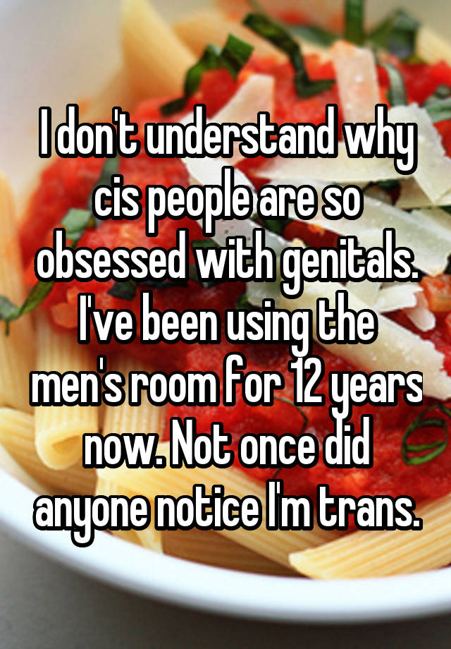 I don't understand why cis people are so obsessed with genitals. I've been using the men's room for 12 years now. Not once did anyone notice I'm trans.